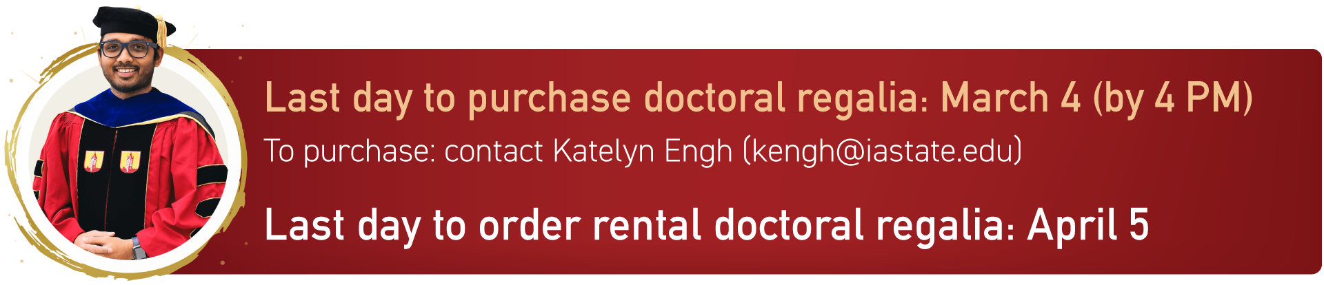 Last day to purchase doctoral regalia: March 3rd. Last day to rent doctoral regalia: April 19th