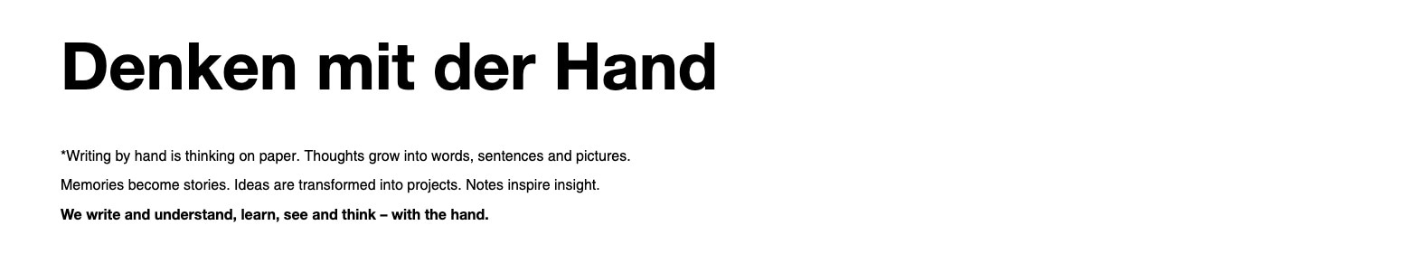 From the manufacturer. Denken mit der Hand. Writing by hand is thinking on paper. Thoughts grow in to words, sentences and pictures. Memories become stories. Ideas are transformed in to projects. Notes inspire insight. We write and understand, learn, see and think -- with the hand.