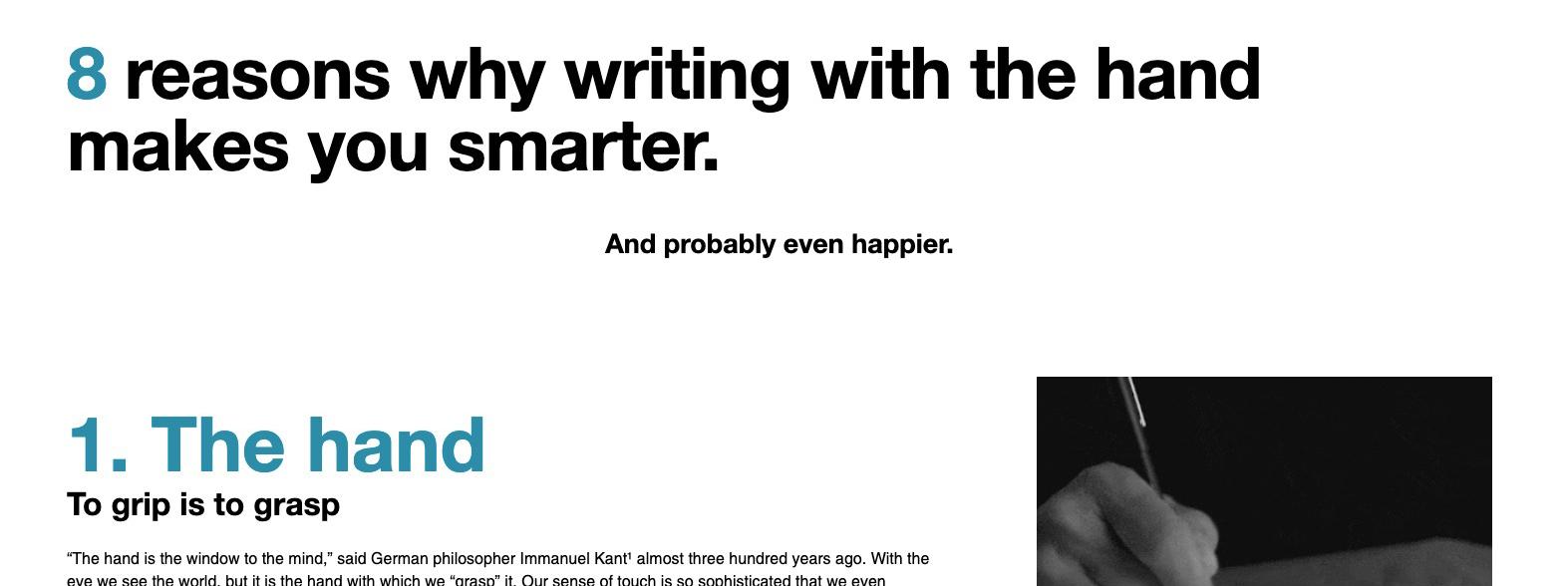 8 reasons why writing with the hand makes you smarter. And probably even happier. 1. The hand. To grip is to grasp. The hand is the window to the mind, said German philosopher Immanuel Kant almost three hundred years ago. With the eye we see the world, but it is the hand with which we grasp it. Our sense of touch is so sophisticated that we even