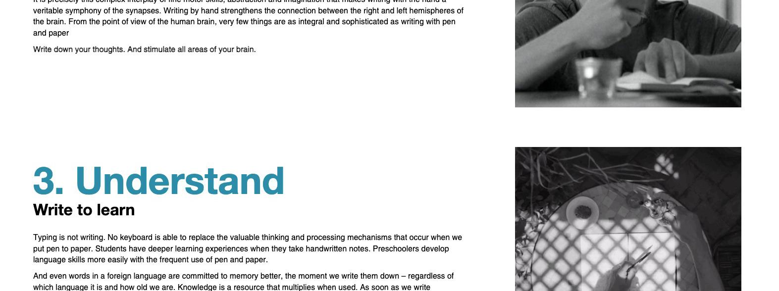 It is precisely this complex interplay of fine motor skills, abstraction and imagination that makes writing with the hand a veritable symphony of the synapses. Writing by hand strengthens the connection between the right and left hemispheres of the brain. From the point of view of the human brain, very few things are as integral and sophisticated as writing with pen and paper. Write down your thoughts. And stimulate all areas of your brain. 3. Understand. Write to learn. Typing is not writing. No keyboard is able to replace the valuable thinking and processing mechanisms that occur when we put pen to patper. Students have deeper learning experiences when they take handwritten notes. Preschoolers develop language skills more easily with the frequent use of pen and paper. and even works in a foreign language are committed to memory better, the moment we write them down -- regardless of which language it is and how old we are. Knowledge is a resource that multiples when used. As soon as we write something down by hand, we increase our knowledge.