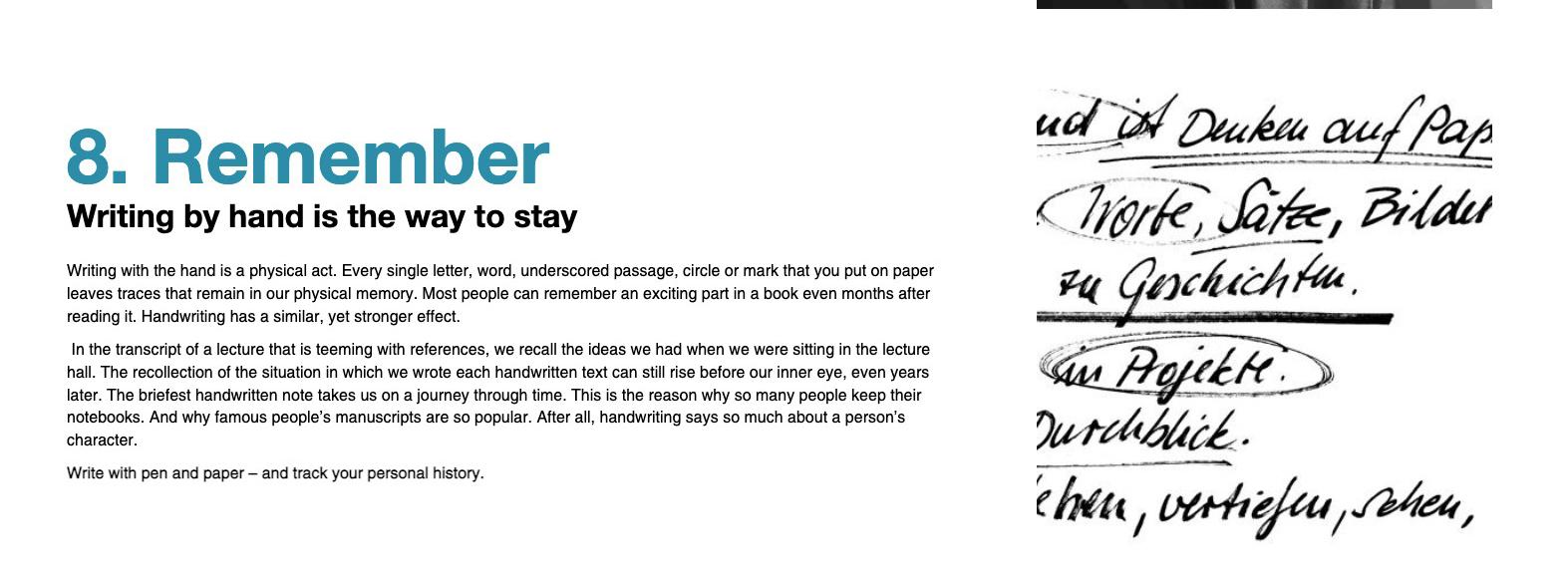 8. Remember. Writing by hand is the way to stay. Writing with the hand is a physical act. Every single letter, word, underscored passage, circle or mark that you put on paper leaves traces that remain in our physical memory. Most people can remember an exciting park in a book even moths after reading it. Handwriting has a similar, yet stronger effect. Int the transcript of a lecture that is teeming with references, we recall the ideas we had when we were sitting in the lecture hall. The recollection of the situation in which we wrote each handwritten text can still rise before our inner eye, even years later. The briefest handwritten note takes us on a journey through time. This is the reason why so many people keep their notebooks. And why famous people's manuscripts are so popular. After all, handwriting says much about a person's character. Write with pen and paper -- and track your personal history.